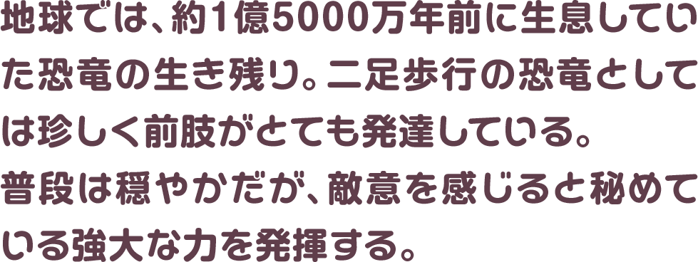 地球では、約1億5000万年前に生息していた恐竜の生き残り。二足歩行の恐竜としては珍しく前肢がとても発達している。普段は穏やかだが、敵意を感じると秘めている強大な力を発揮する。