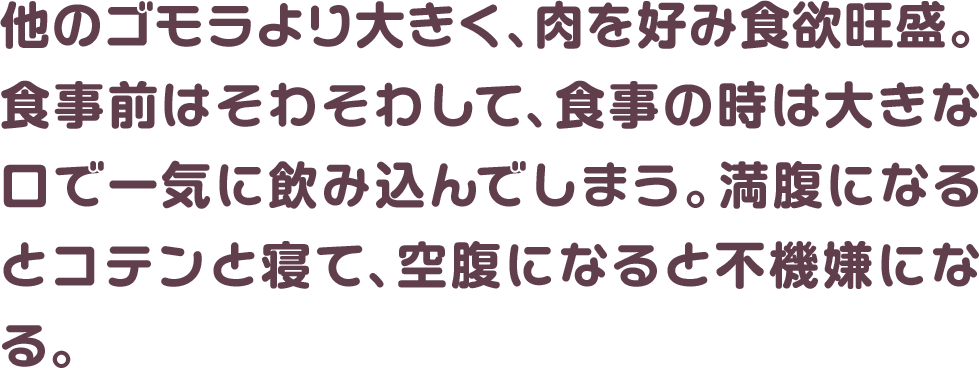 他のゴモラより大きく、肉を好み食欲旺盛。食事前はそわそわして、食事の時は大きな口で一気に飲み込んでしまう。満腹になるとコテンと寝て、空腹になると不機嫌になる。