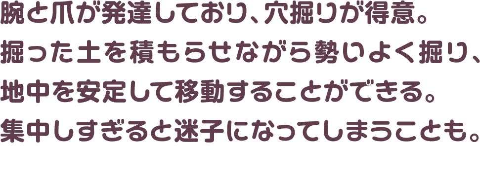 腕と爪が発達しており、穴掘りが得意。掘った土を積もらせながら勢いよく掘り、地中を安定して移動することができる。集中しすぎると迷子になってしまうことも。