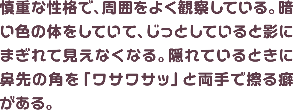 慎重な性格で、周囲をよく観察している。暗い色の体をしていて、じっとしていると影にまぎれて見えなくなる。隠れているときに鼻先の角を「ワサワサッ」と両手で擦る癖がある。