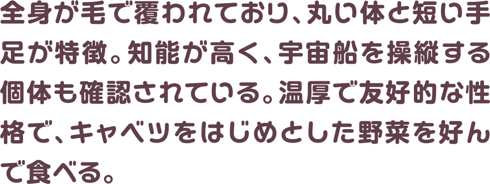 全身が毛で覆われており、丸い体と短い手足が特徴。知能が高く、宇宙船を操縦する個体も確認されている。温厚で友好的な性格で、キャベツをはじめとした野菜を好んで食べる。