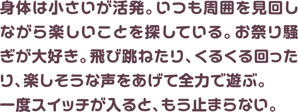 身体は小さいが活発。いつも周囲を見回しながら楽しいことを探している。お祭り騒ぎが大好き。飛び跳ねたり、くるくる回ったり、楽しそうな声をあげて全力で遊ぶ。一度スイッチが入ると、もう止まらない。