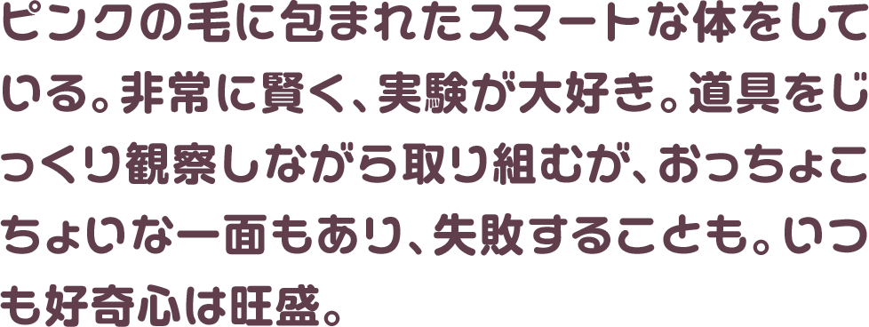 ピンクの毛に包まれたスマートな体をしている。非常に賢く、実験が大好き。道具をじっくり観察しながら取り組むが、おっちょこちょいな一面もあり、失敗することも。いつも好奇心は旺盛。