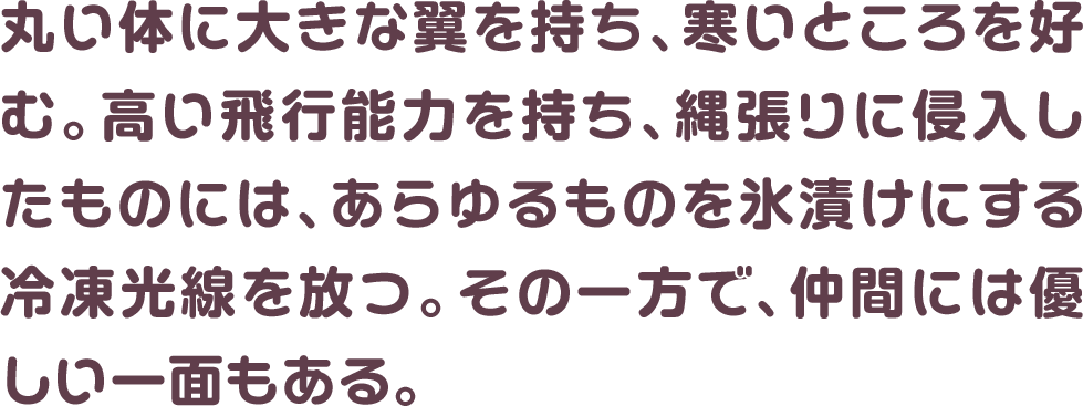 丸い体に大きな翼を持ち、寒いところを好む。高い飛行能力を持ち、縄張りに侵入したものには、あらゆるものを氷漬けにする冷凍光線を放つ。その一方で、仲間には優しい一面もある。