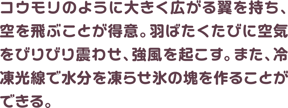 コウモリのように大きく広がる翼を持ち、空を飛ぶことが得意。羽ばたくたびに空気をびりびり震わせ、強風を起こす。また、冷凍光線で水分を凍らせ氷の塊を作ることができる。