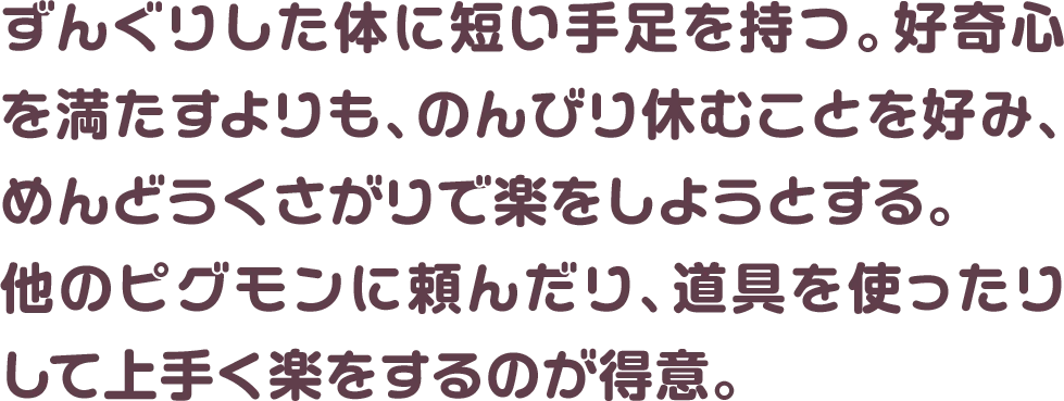 ずんぐりした体に短い手足を持つ。好奇心を満たすよりも、のんびり休むことを好み、めんどうくさがりで楽をしようとする。他のピグモンに頼んだり、道具を使ったりして上手く楽をするのが得意。