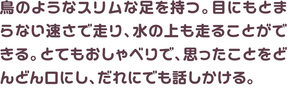 鳥のようなスリムな足を持つ。目にもとまらない速さで走り、水の上も走ることができる。とてもおしゃべりで、思ったことをどんどん口にし、だれにでも話しかける。