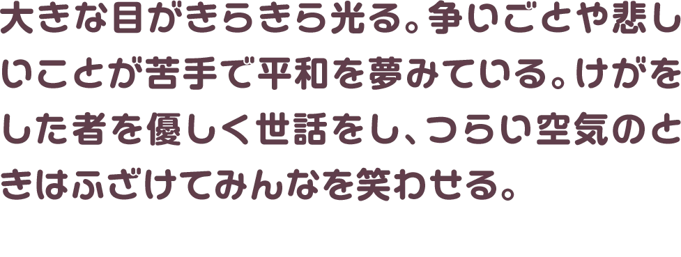 大きな目がきらきら光る。争いごとや悲しいことが苦手で平和を夢みている。けがをした者を優しく世話をし、つらい空気のときはふざけてみんなを笑わせる。
