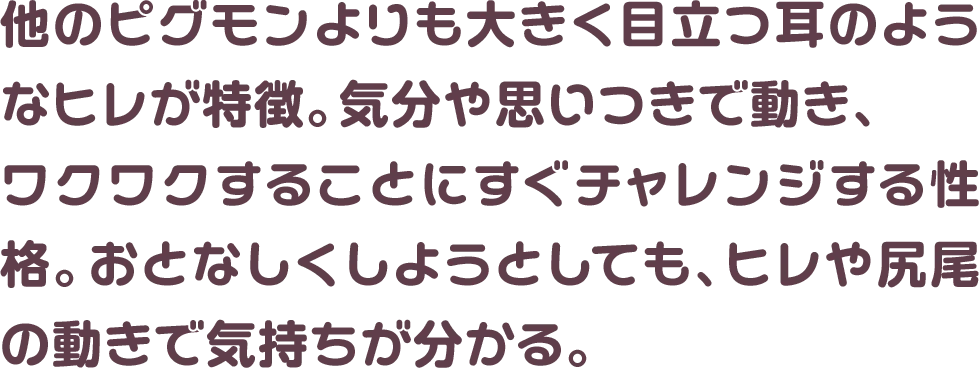 他のピグモンよりも大きく目立つ耳のようなヒレが特徴。気分や思いつきで動き、ワクワクすることにすぐチャレンジする性格。おとなしくしようとしても、ヒレや尻尾の動きで気持ちが分かる。